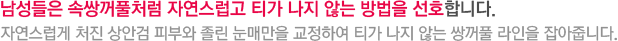 남성들은 속쌍꺼풀처럼 자연스럽고 티가 나지 않는 방법을 선호합니다. 자연스럽게 처진 상안검 피부와 졸린 눈매만을 교정하여 티가 나지 않는 쌍꺼풀 라인을 잡아줍니다.