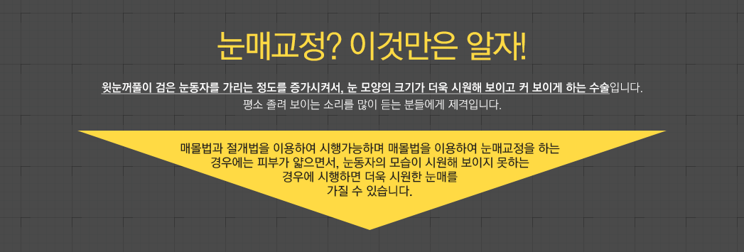 눈매교정? 이것만은 알자! 윗눈꺼풀이 검은 눈동자를 가리는 정도를 증가시켜서, 눈 모양의 크기가 더욱 시원해 보이고 커 보이게 하는 수술입니다. 평소 졸려 보이는 소리를 많이 듣는 분들에게 제격입니다. 매몰법과 절개법을 이용하여 시행가능하며 매몰법을 이용하여 눈매교정을 하는 경우에는 피부가 얇으면서, 눈동자의 모습이 시원해 보이지 못하는 경우에 시행하면 더욱 시원한 눈매를 가질 수 있습니다.