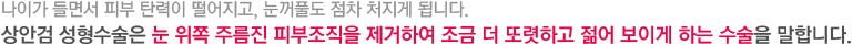 나이가 들면서 피부 탄력이 떨어지고, 눈꺼풀도 점차 처지게 됩니다. 상안검 성형수술은 눈 위쪽 주름진 피부조직을 제거하여 조금 더 또렷하고 젊어 보이게 하는 수술을 말합니다.