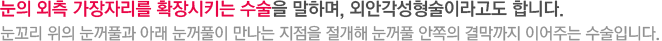 눈의 외측 가장자리를 확장시키는 수술을 말하며, 외안각성형술이라고도 합니다. 눈꼬리 위의 눈꺼풀과 아래 눈꺼풀이 만나는 지점을 절개해 눈꺼풀 안쪽의 결막까지 이어주는 수술입니다.