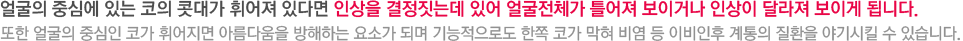 얼굴의 중심에 있는 코의 콧대가 휘어져 있다면 인상을 결정짓는데 있어 얼굴전체가 틀어져 보이거나 인상이 달라져 보이게 됩니다. 또한 얼굴의 중심인 코가 휘어지면 아름다움을 방해하는 요소가 되며 기능적으로도 한쪽 코가 막혀 비염 등 이비인후 계통의 질환을 야기시킬 수 있습니다.