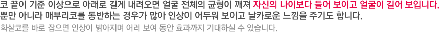 코 끝이 기준 이상으로 아래로 길게 내려오면 얼굴 전체의 균형이 깨져 자신의 나이보다 들어 보이고 얼굴이 길어 보입니다. 뿐만 아니라 매부리코를 동반하는 경우가 많아 인상이 어두워 보이고 날카로운 느낌을 주기도 합니다. 화살코를 바로 잡으면 인상이 밝아지며 어려 보여 동안 효과까지 기대하실 수 있습니다. 