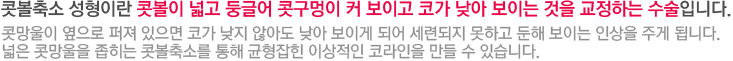 콧볼축소 성형이란 콧볼이 넓고 둥글어 콧구멍이 커 보이고 코가 낮아 보이는 것을 교정하는 수술입니다. 콧망울이 옆으로 퍼져 있으면 코가 낮지 않아도 낮아 보이게 되어 세련되지 못하고 둔해 보이는 인상을 주게 됩니다. 넓은 콧망울을 좁히는 콧볼축소를 통해 균형잡힌 이상적인 코라인을 만들 수 있습니다.  