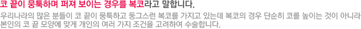 코 끝이 뭉툭하며 퍼져 보이는 경우를 복코라고 말합니다. 우리나라의 많은 분들이 코 끝이 뭉툭하고 둥그스런 복코를 가지고 있는데 복코의 경우 단순히 코를 높이는 것이 아니라 본인의 코 끝 모양에 맞게 개인의 여러 가지 조건을 고려하여 수술합니다.