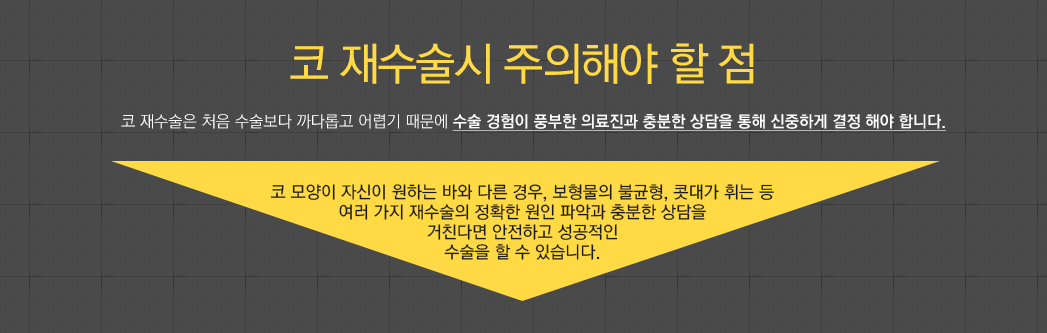 코 재수술시 주의해야 할 점 - 코 재수술은 처음 수술보다 까다롭고 어렵기 때문에 수술 경험이 풍부한 의료진과 충분한 상담을 통해 신중하게 결정 해야 합니다. 코 모양이 자신이 원하는 바와 다른 경우, 보형물의 불균형, 콧대가 휘는 등 여러 가지 재수술의 정확한 원인 파악과 충분한 상담을 거친다면 안전하고 성공적인 수술을 할 수 있습니다. 