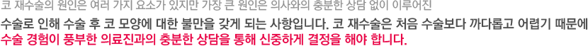 코 재수술의 원인은 여러 가지 요소가 있지만 가장 큰 원인은 의사와의 충분한 상담 없이 이루어진 수술로 인해 수술 후 코 모양에 대한 불만을 갖게 되는 사항입니다. 코 재수술은 처음 수술보다 까다롭고 어렵기 때문에 수술 경험이 풍부한 의료진과의 충분한 상담을 통해 신중하게 결정을 해야 합니다. 