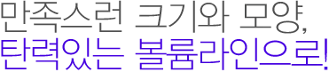만족스런 크기와 모양, 탄력있는 볼륨라인으로! 