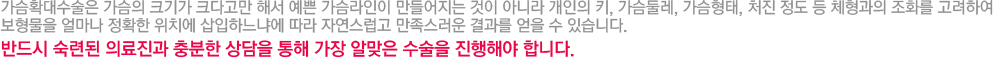 가슴확대수술은 가슴의 크기가 크다고만 해서 예쁜 가슴라인이 만들어지는 것이 아니라 개인의 키, 가슴둘레, 가슴형태, 처진 정도 등 체형과의 조화를 고려하여 보형물을 얼마나 정확한 위치에 삽입하느냐에 따라 자연스럽고 만족스러운 결과를 얻을 수 있습니다. 반드시 숙련된 의료진과 충분한 상담을 통해 가장 알맞은 수술을 진행해야 합니다.