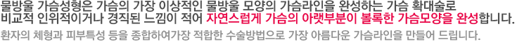 물방울 가슴성형은 가슴의 가장 이상적인 물방울 모양의 가슴라인을 완성하는 가슴 확대술로 비교적 인위적이거나 경직된 느낌이 적어 자연스럽게 가슴의 아랫부분이 볼록한 가슴모양을 완성합니다. 환자의 체형과 피부특성 등을 종합하여가장 적합한 수술방법으로 가장 아름다운 가슴라인을 만들어 드립니다.