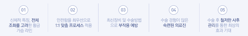 01:신체적 특징, 전체 조화를 고려한 황금 가슴 라인 - 02:안전함을 최우선으로 1:1 맞춤 프로세스 적용  - 03:최신장비 및 수술방법으로 부작용 예방 - 04:수술 경험이 많은 숙련된 의료진 - 05:수술 후 철저한 사후 관리를 통한 최상의 효과 기대