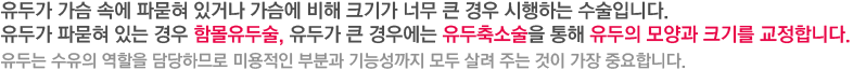 유두가 가슴 속에 파묻혀 있거나 가슴에 비해 크기가 너무 큰 경우 시행하는 수술입니다. 유두가 파묻혀 있는 경우 함몰유두술, 유두가 큰 경우에는 유두축소술을 통해 유두의 모양과 크기를 교정합니다. 유두는 수유의 역할을 담당하므로 미용적인 부분과 기능성까지 모두 살려 주는 것이 가장 중요합니다. 