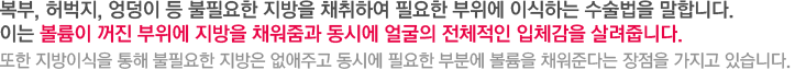 복부, 허벅지, 엉덩이 등 불필요한 지방을 채취하여 필요한 부위에 이식하는 수술법을 말합니다. 이는 볼륨이 꺼진 부위에 지방을 채워줌과 동시에 얼굴의 전체적인 입체감을 살려줍니다. 또한 지방이식을 통해 불필요한 지방은 없애주고 동시에 필요한 부분에 볼륨을 채워준다는 장점을 가지고 있습니다.