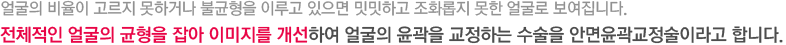 얼굴의 비율이 고르지 못하거나 불균형을 이루고 있으면 밋밋하고 조화롭지 못한 얼굴로 보여집니다. 전체적인 얼굴의 균형을 잡아 이미지를 개선하여 얼굴의 윤곽을 교정하는 수술을 안면윤곽교정술이라고 합니다.