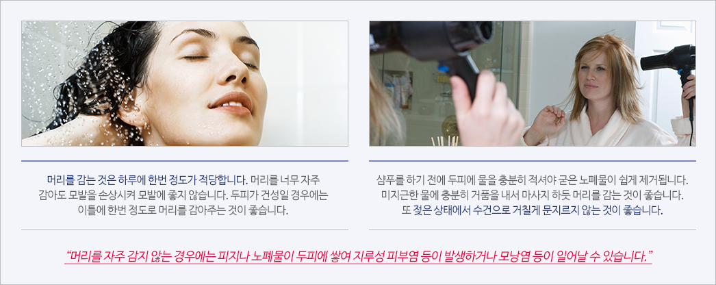 머리를 감는 것은 하루에 한번 정도가 적당합니다. 머리를 너무 자주 감아도 모발을 손상시켜 모발에 좋지 않습니다. 두피가 건성일 경우에는 이틀에 한번 정도로 머리를 감아주는 것이 좋습니다., 샴푸를 하기 전에 두피에 물을 충분히 적셔야 굳은 노폐물이 쉽게 제거됩니다. 미지근한 물에 충분히 거품을 내서 마사지 하듯 머리를 감는 것이 좋습니다. 또 젖은 상태에서 수건으로 거칠게 문지르지 않는 것이 좋습니다. “머리를 자주 감지 않는 경우에는 피지나 노폐물이 두피에 쌓여 지루성 피부염 등이 발생하거나 모낭염 등이 일어날 수 있습니다.”