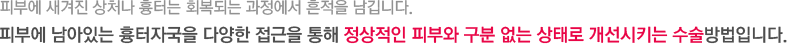 피부에 새겨진 상처나 흉터는 회복되는 과정에서 흔적을 남깁니다. 피부에 남아있는 흉터자국을 다양한 접근을 통해 정상적인 피부와 구분 없는 상태로 개선시키는 수술방법입니다.